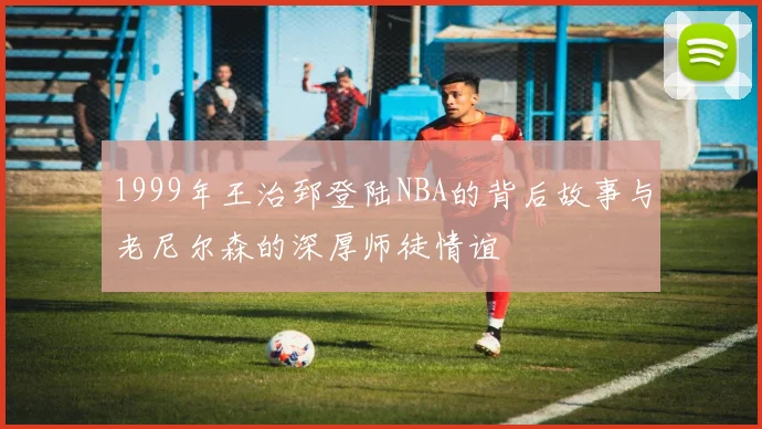 1999年王治郅登陆NBA的背后故事与老尼尔森的深厚师徒情谊