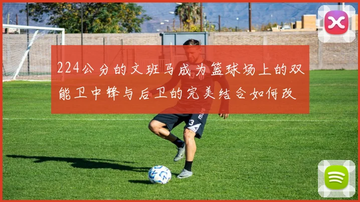 224公分的文班马成为篮球场上的双能卫中锋与后卫的完美结合如何改变比赛格局