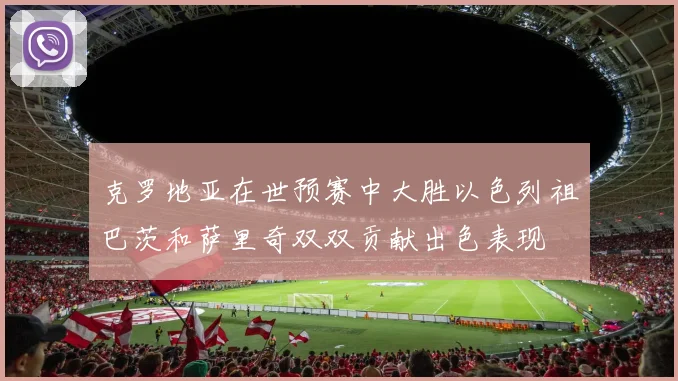 克罗地亚在世预赛中大胜以色列祖巴茨和萨里奇双双贡献出色表现