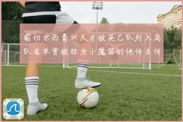 前切尔西青训天才被英乙队列入离队名单曾被称为小魔笛的他何去何从