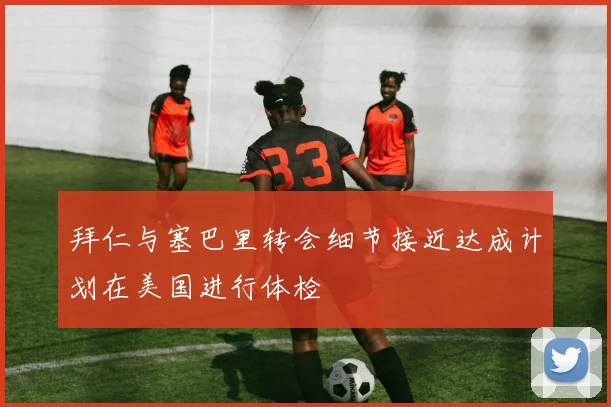 拜仁与塞巴里转会细节接近达成计划在美国进行体检