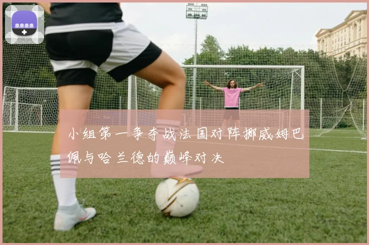 小组第一争夺战法国对阵挪威姆巴佩与哈兰德的巅峰对决