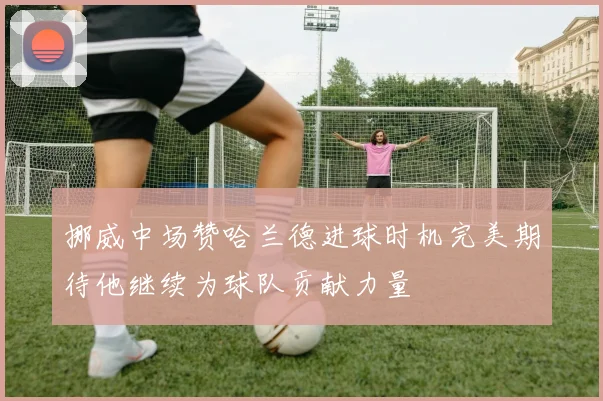 挪威中场赞哈兰德进球时机完美期待他继续为球队贡献力量