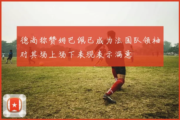 德尚称赞姆巴佩已成为法国队领袖对其场上场下表现表示满意