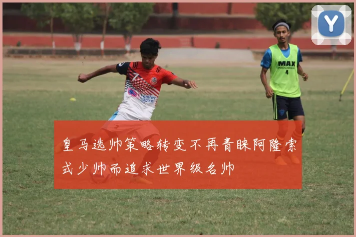 皇马选帅策略转变不再青睐阿隆索式少帅而追求世界级名帅
