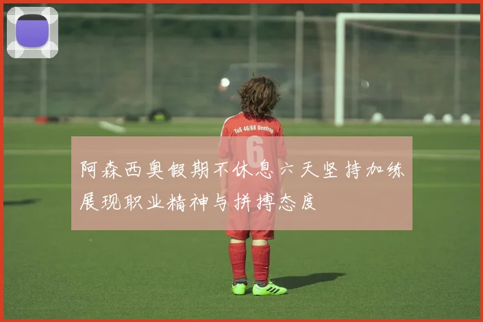 阿森西奥假期不休息六天坚持加练展现职业精神与拼搏态度