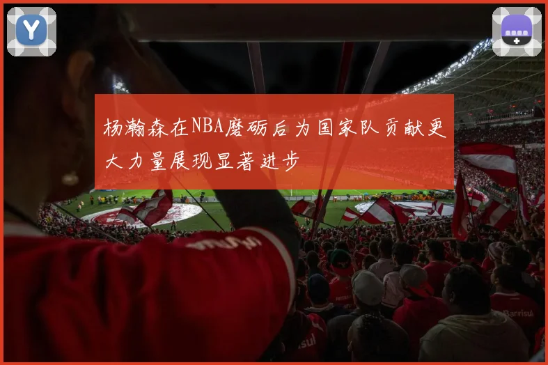 杨瀚森在NBA磨砺后为国家队贡献更大力量展现显著进步
