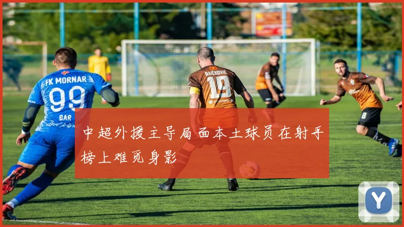 中超外援主导局面本土球员在射手榜上难觅身影