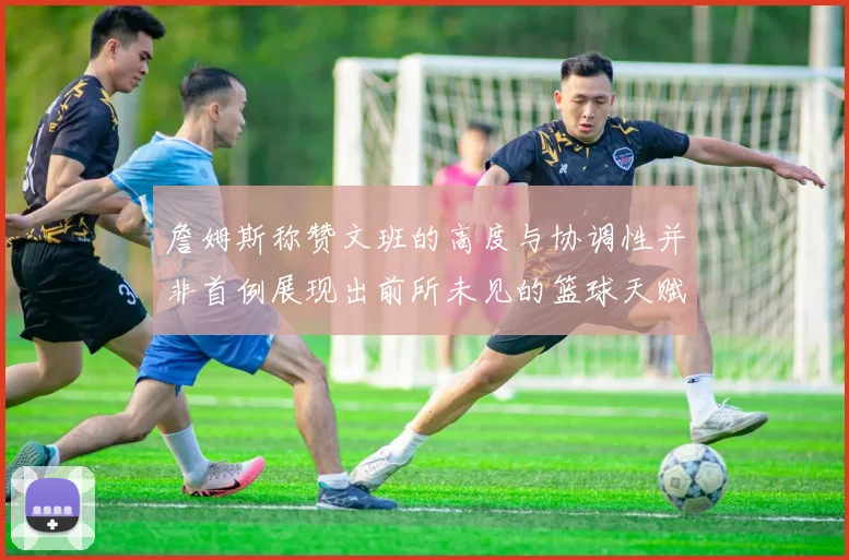 詹姆斯称赞文班的高度与协调性并非首例展现出前所未见的篮球天赋