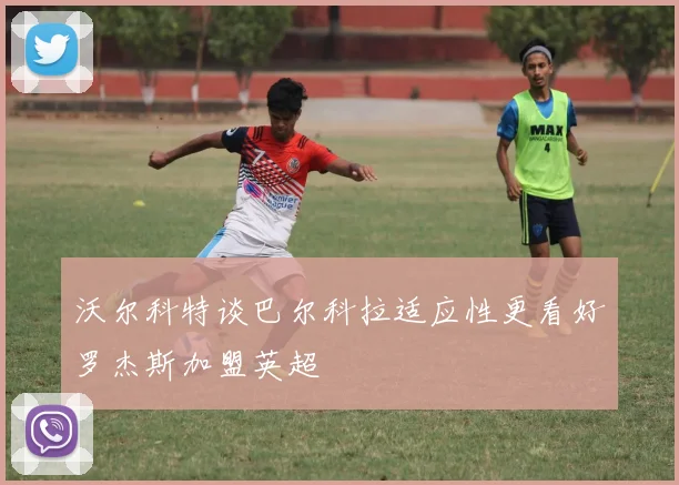 沃尔科特谈巴尔科拉适应性更看好罗杰斯加盟英超
