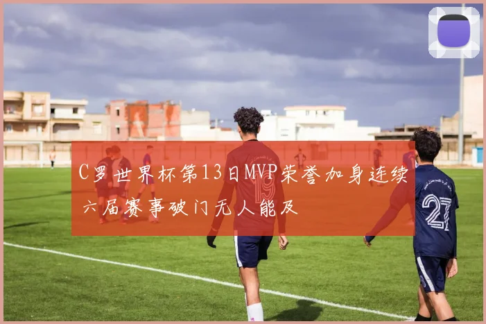 C罗世界杯第13日MVP荣誉加身连续六届赛事破门无人能及