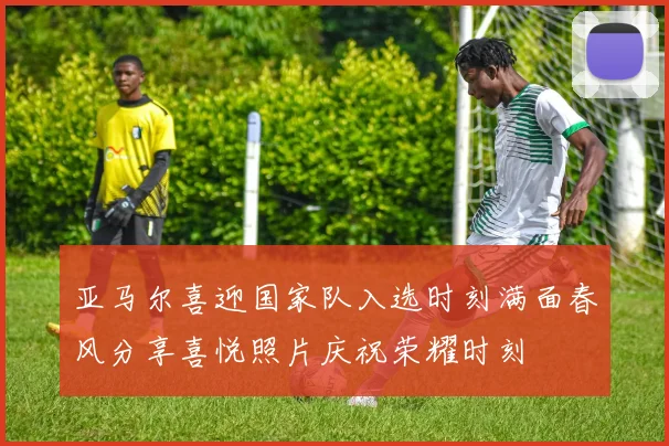 亚马尔喜迎国家队入选时刻满面春风分享喜悦照片庆祝荣耀时刻