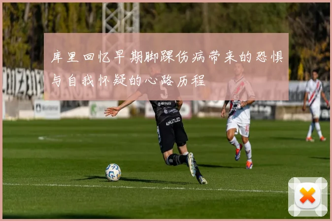 库里回忆早期脚踝伤病带来的恐惧与自我怀疑的心路历程
