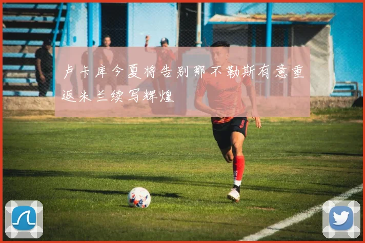 卢卡库今夏将告别那不勒斯有意重返米兰续写辉煌