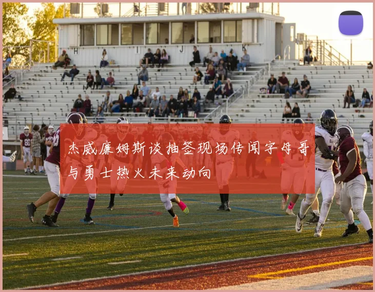 杰威廉姆斯谈抽签现场传闻字母哥与勇士热火未来动向