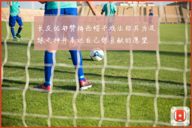 长友佑都赞梅西帽子戏法称其为足球之神并表达自己想贡献的愿望