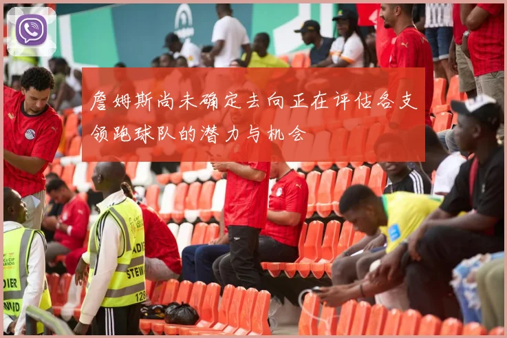 詹姆斯尚未确定去向正在评估各支领跑球队的潜力与机会