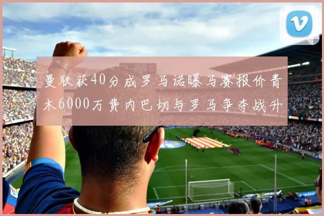 曼联获40分成罗马诺曝马赛报价青木6000万费内巴切与罗马争夺战升级