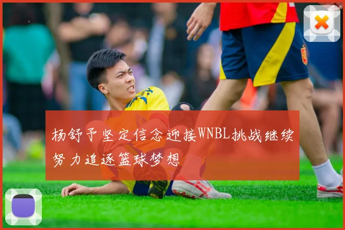 杨舒予坚定信念迎接WNBL挑战继续努力追逐篮球梦想
