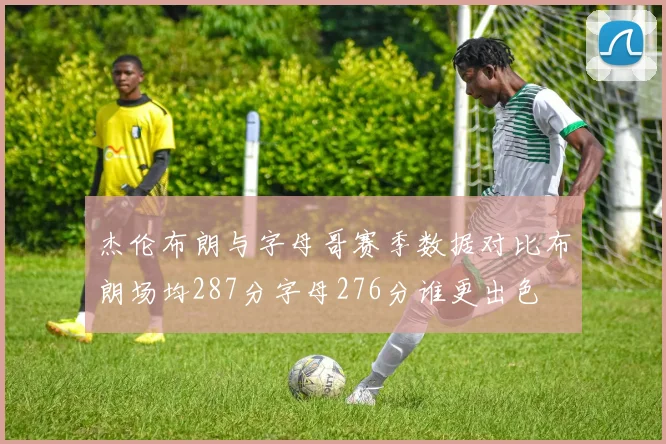 杰伦布朗与字母哥赛季数据对比布朗场均287分字母276分谁更出色