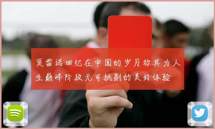 莫雷诺回忆在中国的岁月称其为人生巅峰阶段无可挑剔的美好体验