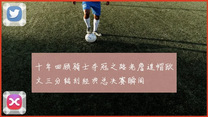 十年回顾骑士夺冠之路老詹追帽欧文三分铭刻经典总决赛瞬间