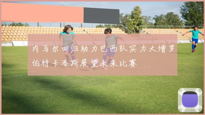 内马尔回归助力巴西队实力大增罗伯特卡洛斯展望未来比赛