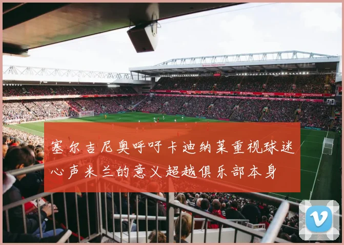 塞尔吉尼奥呼吁卡迪纳莱重视球迷心声米兰的意义超越俱乐部本身