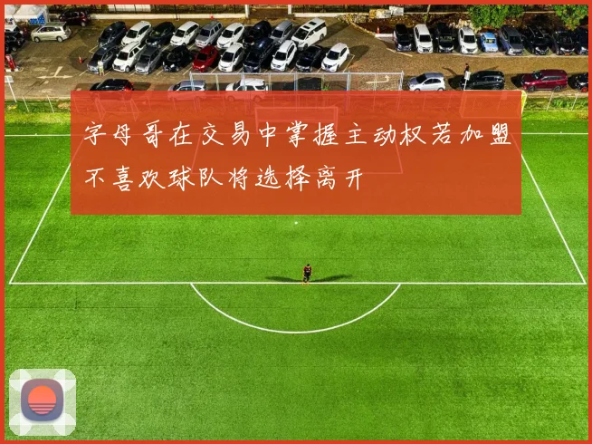 字母哥在交易中掌握主动权若加盟不喜欢球队将选择离开