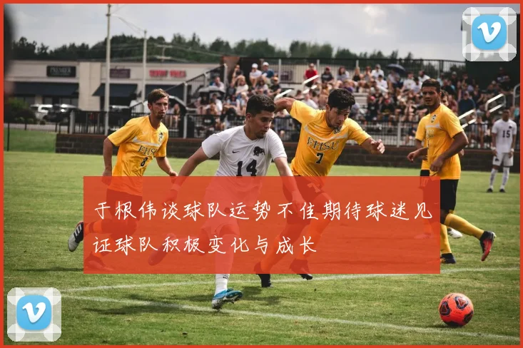 于根伟谈球队运势不佳期待球迷见证球队积极变化与成长