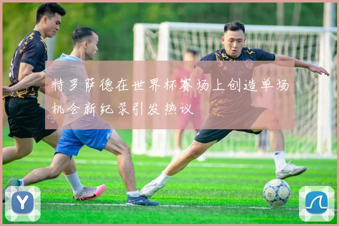 特罗萨德在世界杯赛场上创造单场机会新纪录引发热议