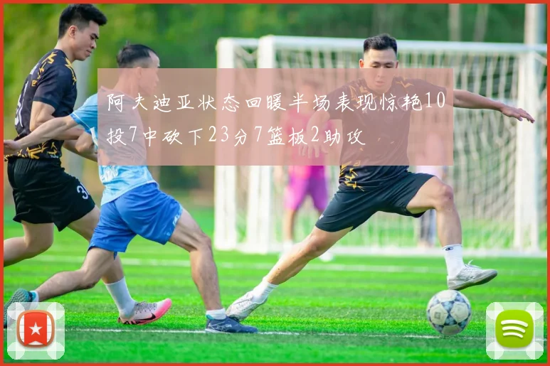 阿夫迪亚状态回暖半场表现惊艳10投7中砍下23分7篮板2助攻