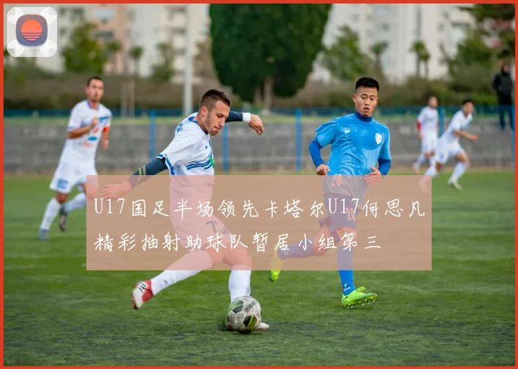 U17国足半场领先卡塔尔U17何思凡精彩抽射助球队暂居小组第三