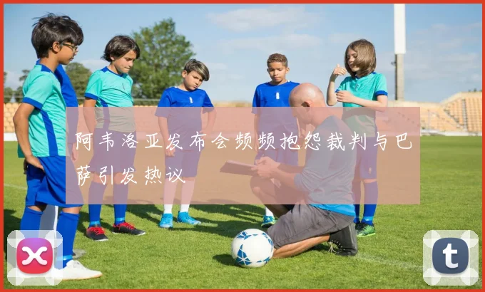 阿韦洛亚发布会频频抱怨裁判与巴萨引发热议