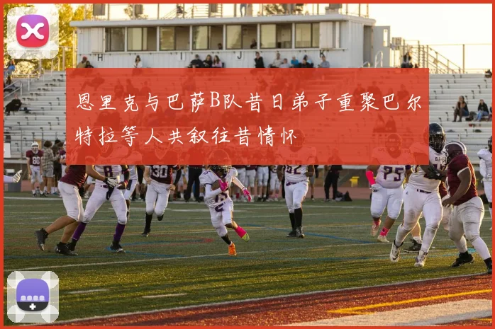 恩里克与巴萨B队昔日弟子重聚巴尔特拉等人共叙往昔情怀